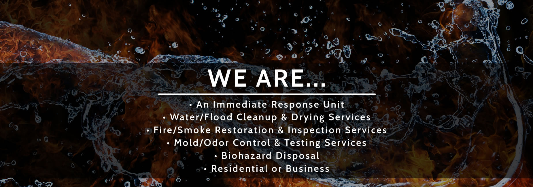 We are...an immediate response unit, water/flood cleanup & drying, fire & smoke restoration inspection, mold & odor control testing, biohazard disposal, all available in home or office.